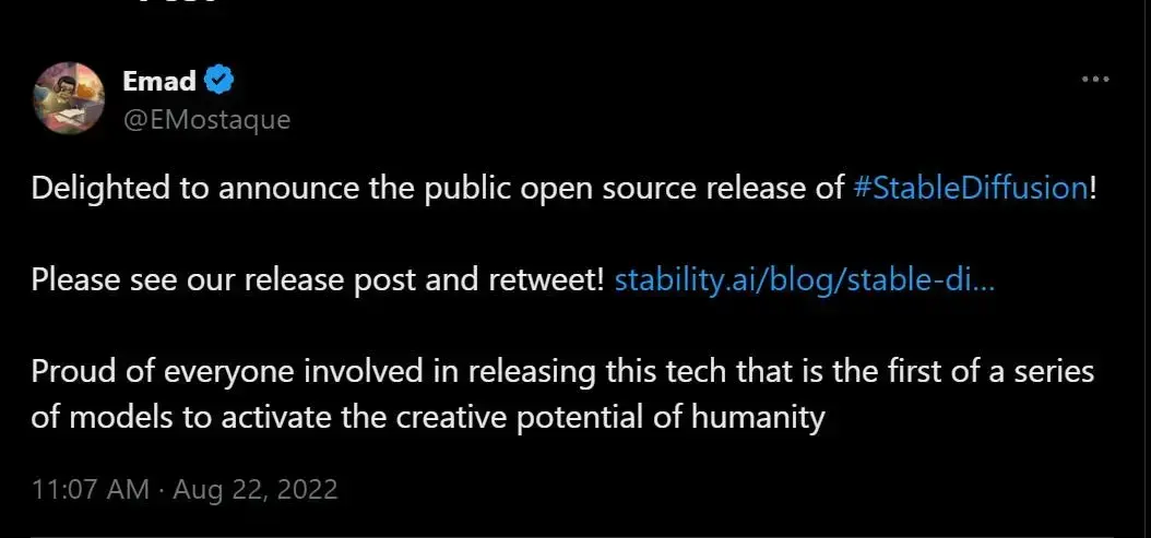  Emad@EMostaque  Delighted to announce the public open source release of #StableDiffusion!  Please see our release post and retweet! stability.ai/blog/stable-di...  Proud of everyone involved in releasing this tech that is the first of a series of models to activate the creative potential of humanity  11:07 AM • Aug 22, 2022